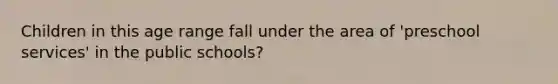 Children in this age range fall under the area of 'preschool services' in the public schools?