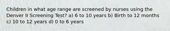 Children in what age range are screened by nurses using the Denver II Screening Test? a) 6 to 10 years b) Birth to 12 months c) 10 to 12 years d) 0 to 6 years