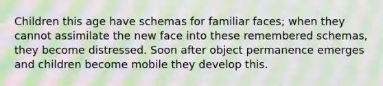 Children this age have schemas for familiar faces; when they cannot assimilate the new face into these remembered schemas, they become distressed. Soon after object permanence emerges and children become mobile they develop this.