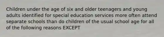 Children under the age of six and older teenagers and young adults identified for special education services more often attend separate schools than do children of the usual school age for all of the following reasons EXCEPT