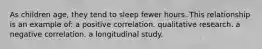 As children age, they tend to sleep fewer hours. This relationship is an example of: a positive correlation. qualitative research. a negative correlation. a longitudinal study.