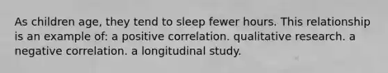 As children age, they tend to sleep fewer hours. This relationship is an example of: a positive correlation. qualitative research. a negative correlation. a longitudinal study.