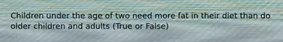 Children under the age of two need more fat in their diet than do older children and adults (True or False)