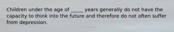 Children under the age of _____ years generally do not have the capacity to think into the future and therefore do not often suffer from depression.