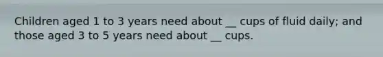 Children aged 1 to 3 years need about __ cups of fluid daily; and those aged 3 to 5 years need about __ cups.