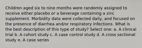 Children aged six to nine months were randomly assigned to receive either placebo or a beverage containing a zinc supplement. Morbidity data were collected daily, and focused on the presence of diarrhea and/or respiratory infections. What is the best description of this type of study? Select one: a. A clinical trial b. A cohort study c. A case control study d. A cross sectional study e. A case series