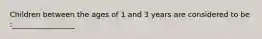 Children between the ages of 1 and 3 years are considered to be :_________________