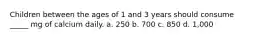 Children between the ages of 1 and 3 years should consume _____ mg of calcium daily. a. 250 b. 700 c. 850 d. 1,000