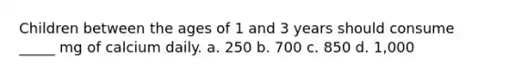 Children between the ages of 1 and 3 years should consume _____ mg of calcium daily. a. 250 b. 700 c. 850 d. 1,000