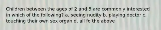 Children between the ages of 2 and 5 are commonly interested in which of the following? a. seeing nudity b. playing doctor c. touching their own sex organ d. all fo the above