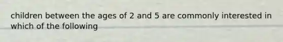 children between the ages of 2 and 5 are commonly interested in which of the following