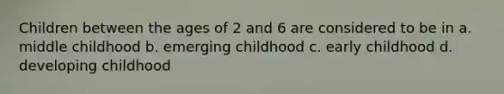 Children between the ages of 2 and 6 are considered to be in a. middle childhood b. emerging childhood c. early childhood d. developing childhood