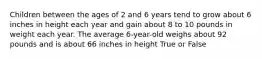 Children between the ages of 2 and 6 years tend to grow about 6 inches in height each year and gain about 8 to 10 pounds in weight each year. The average 6-year-old weighs about 92 pounds and is about 66 inches in height True or False