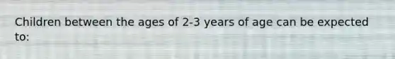 Children between the ages of 2-3 years of age can be expected to: