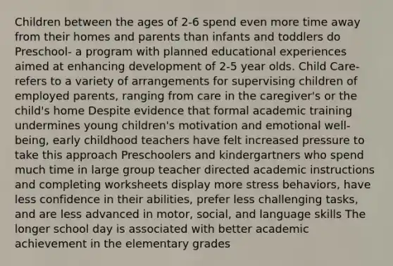 Children between the ages of 2-6 spend even more time away from their homes and parents than infants and toddlers do Preschool- a program with planned educational experiences aimed at enhancing development of 2-5 year olds. Child Care- refers to a variety of arrangements for supervising children of employed parents, ranging from care in the caregiver's or the child's home Despite evidence that formal academic training undermines young children's motivation and emotional well-being, early childhood teachers have felt increased pressure to take this approach Preschoolers and kindergartners who spend much time in large group teacher directed academic instructions and completing worksheets display more stress behaviors, have less confidence in their abilities, prefer less challenging tasks, and are less advanced in motor, social, and language skills The longer school day is associated with better academic achievement in the elementary grades