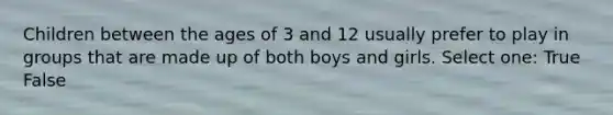 Children between the ages of 3 and 12 usually prefer to play in groups that are made up of both boys and girls. Select one: True False