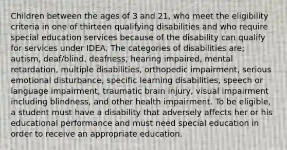 Children between the ages of 3 and 21, who meet the eligibility criteria in one of thirteen qualifying disabilities and who require special education services because of the disability can qualify for services under IDEA. The categories of disabilities are; autism, deaf/blind, deafness, hearing impaired, mental retardation, multiple disabilities, orthopedic impairment, serious emotional disturbance, specific learning disabilities, speech or language impairment, traumatic brain injury, visual impairment including blindness, and other health impairment. To be eligible, a student must have a disability that adversely affects her or his educational performance and must need special education in order to receive an appropriate education.