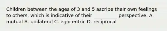 Children between the ages of 3 and 5 ascribe their own feelings to others, which is indicative of their __________ perspective. A. mutual B. unilateral C. egocentric D. reciprocal