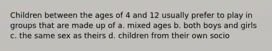 Children between the ages of 4 and 12 usually prefer to play in groups that are made up of a. mixed ages b. both boys and girls c. the same sex as theirs d. children from their own socio