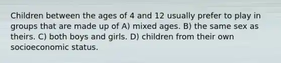 Children between the ages of 4 and 12 usually prefer to play in groups that are made up of A) mixed ages. B) the same sex as theirs. C) both boys and girls. D) children from their own socioeconomic status.