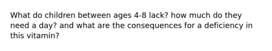 What do children between ages 4-8 lack? how much do they need a day? and what are the consequences for a deficiency in this vitamin?