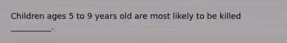 Children ages 5 to 9 years old are most likely to be killed __________.