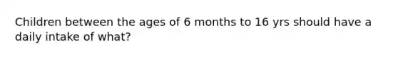 Children between the ages of 6 months to 16 yrs should have a daily intake of what?