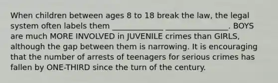 When children between ages 8 to 18 break the law, the legal system often labels them _____________ ________________. BOYS are much MORE INVOLVED in JUVENILE crimes than GIRLS, although the gap between them is narrowing. It is encouraging that the number of arrests of teenagers for serious crimes has fallen by ONE-THIRD since the turn of the century.