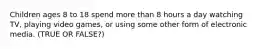 Children ages 8 to 18 spend more than 8 hours a day watching TV, playing video games, or using some other form of electronic media. (TRUE OR FALSE?)