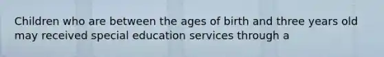 Children who are between the ages of birth and three years old may received special education services through a