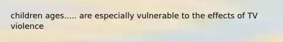 children ages..... are especially vulnerable to the effects of TV violence