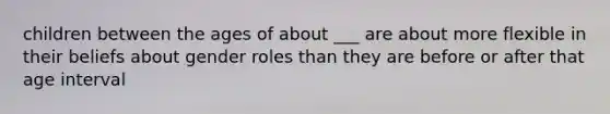 children between the ages of about ___ are about more flexible in their beliefs about gender roles than they are before or after that age interval