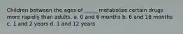 Children between the ages of _____ metabolize certain drugs more rapidly than adults. a. 0 and 6 months b. 6 and 18 months c. 1 and 2 years d. 1 and 12 years