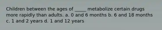 Children between the ages of _____ metabolize certain drugs more rapidly than adults. a. 0 and 6 months b. 6 and 18 months c. 1 and 2 years d. 1 and 12 years