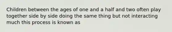 Children between the ages of one and a half and two often play together side by side doing the same thing but not interacting much this process is known as