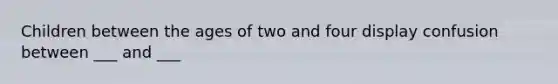 Children between the ages of two and four display confusion between ___ and ___