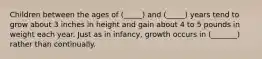 Children between the ages of (_____) and (_____) years tend to grow about 3 inches in height and gain about 4 to 5 pounds in weight each year. Just as in infancy, growth occurs in (_______) rather than continually.