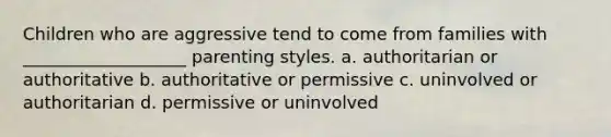 Children who are aggressive tend to come from families with ___________________ parenting styles. a. authoritarian or authoritative b. authoritative or permissive c. uninvolved or authoritarian d. permissive or uninvolved