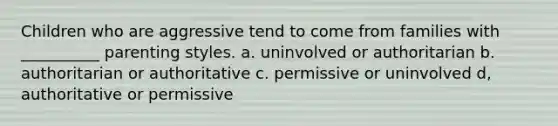 Children who are aggressive tend to come from families with __________ parenting styles. a. uninvolved or authoritarian b. authoritarian or authoritative c. permissive or uninvolved d, authoritative or permissive