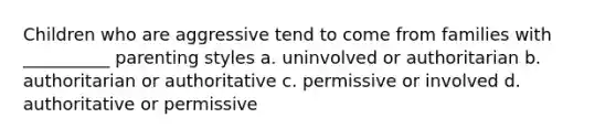 Children who are aggressive tend to come from families with __________ parenting styles a. uninvolved or authoritarian b. authoritarian or authoritative c. permissive or involved d. authoritative or permissive