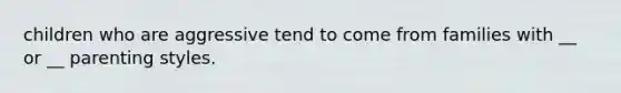 children who are aggressive tend to come from families with __ or __ parenting styles.