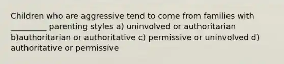 Children who are aggressive tend to come from families with _________ parenting styles a) uninvolved or authoritarian b)authoritarian or authoritative c) permissive or uninvolved d) authoritative or permissive