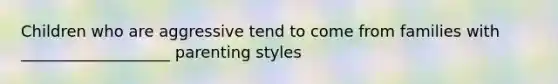 Children who are aggressive tend to come from families with ___________________ parenting styles