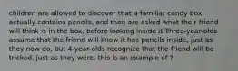 children are allowed to discover that a familiar candy box actually contains pencils, and then are asked what their friend will think is in the box, before looking inside it.Three-year-olds assume that the friend will know it has pencils inside, just as they now do, but 4-year-olds recognize that the friend will be tricked, just as they were. this is an example of ?