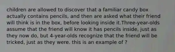 children are allowed to discover that a familiar candy box actually contains pencils, and then are asked what their friend will think is in the box, before looking inside it.Three-year-olds assume that the friend will know it has pencils inside, just as they now do, but 4-year-olds recognize that the friend will be tricked, just as they were. this is an example of ?