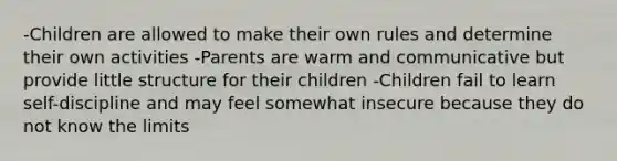 -Children are allowed to make their own rules and determine their own activities -Parents are warm and communicative but provide little structure for their children -Children fail to learn self-discipline and may feel somewhat insecure because they do not know the limits