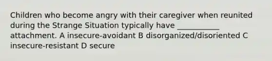 Children who become angry with their caregiver when reunited during the Strange Situation typically have ___________ attachment. A insecure-avoidant B disorganized/disoriented C insecure-resistant D secure