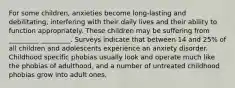 For some children, anxieties become long-lasting and debilitating, interfering with their daily lives and their ability to function appropriately. These children may be suffering from _________ _________. Surveys indicate that between 14 and 25% of all children and adolescents experience an anxiety disorder. Childhood specific phobias usually look and operate much like the phobias of adulthood, and a number of untreated childhood phobias grow into adult ones.