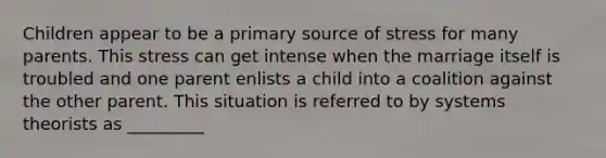 Children appear to be a primary source of stress for many parents. This stress can get intense when the marriage itself is troubled and one parent enlists a child into a coalition against the other parent. This situation is referred to by systems theorists as _________