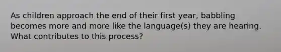 As children approach the end of their first year, babbling becomes more and more like the language(s) they are hearing. What contributes to this process?